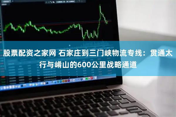股票配资之家网 石家庄到三门峡物流专线：贯通太行与崤山的600公里战略通道
