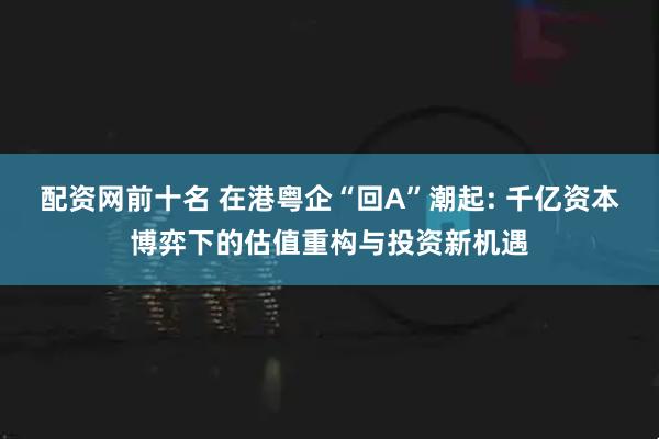 配资网前十名 在港粤企“回A”潮起: 千亿资本博弈下的估值重构与投资新机遇