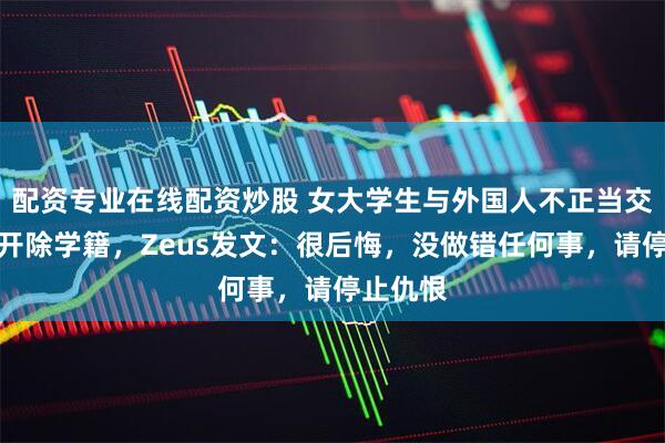 配资专业在线配资炒股 女大学生与外国人不正当交往拟被开除学籍，Zeus发文：很后悔，没做错任何事，请停止仇恨