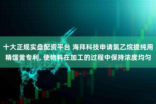 十大正规实盘配资平台 海拜科技申请氯乙烷提纯用精馏釜专利, 使物料在加工的过程中保持浓度均匀
