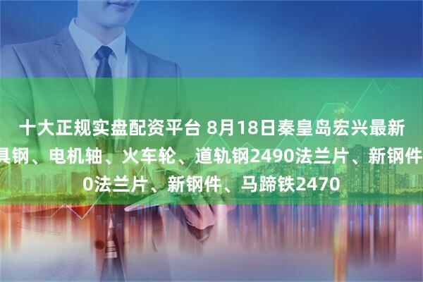 十大正规实盘配资平台 8月18日秦皇岛宏兴最新执行价格：模具钢、电机轴、火车轮、道轨钢2490法兰片、新钢件、马蹄铁2470