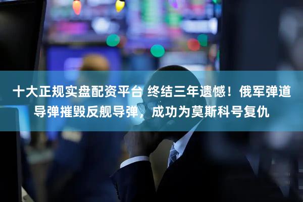 十大正规实盘配资平台 终结三年遗憾！俄军弹道导弹摧毁反舰导弹，成功为莫斯科号复仇