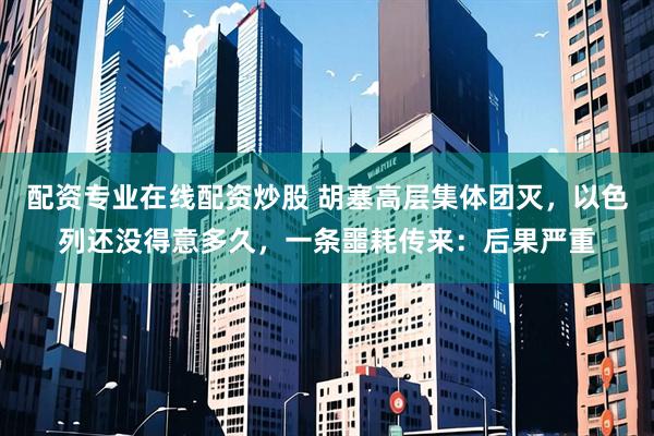 配资专业在线配资炒股 胡塞高层集体团灭，以色列还没得意多久，一条噩耗传来：后果严重