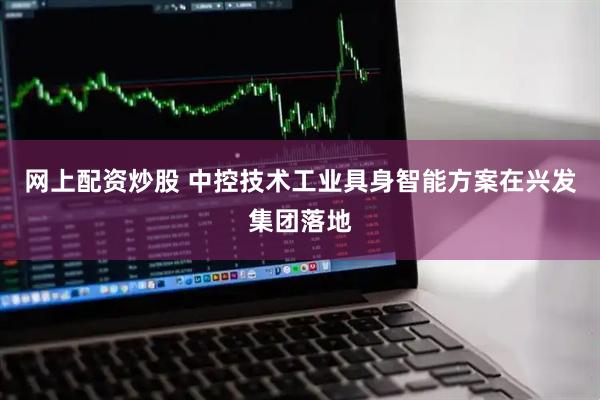 网上配资炒股 中控技术工业具身智能方案在兴发集团落地
