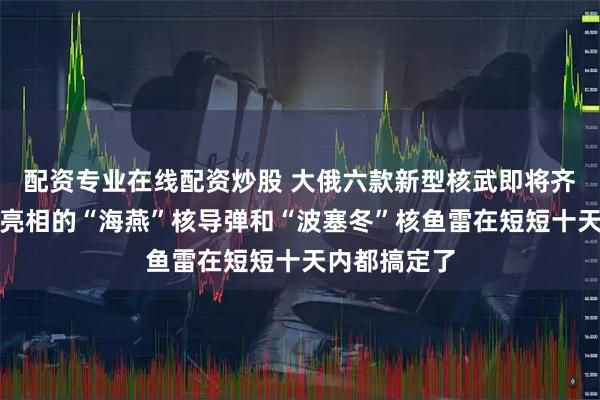 配资专业在线配资炒股 大俄六款新型核武即将齐活：许久未亮相的“海燕”核导弹和“波塞冬”核鱼雷在短短十天内都搞定了