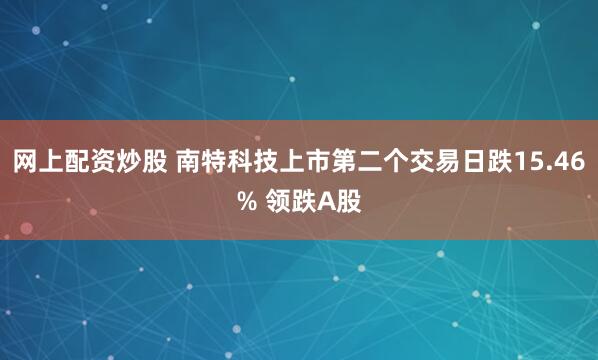 网上配资炒股 南特科技上市第二个交易日跌15.46% 领跌A股