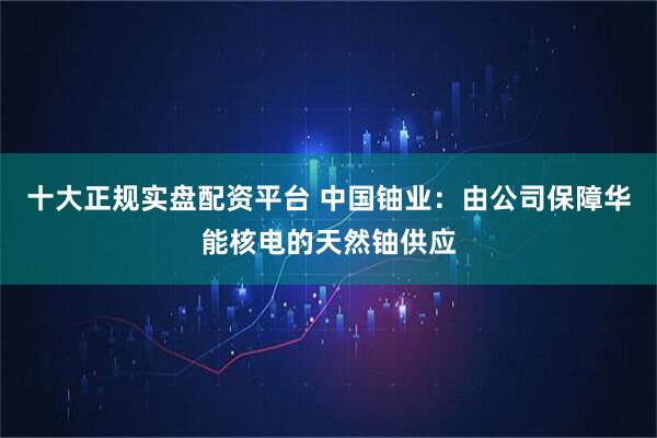 十大正规实盘配资平台 中国铀业：由公司保障华能核电的天然铀供应