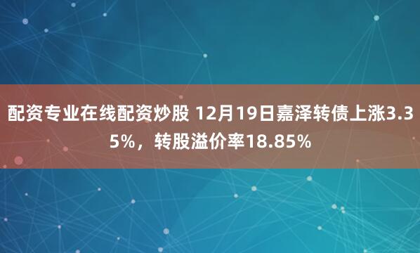 配资专业在线配资炒股 12月19日嘉泽转债上涨3.35%，转股溢价率18.85%