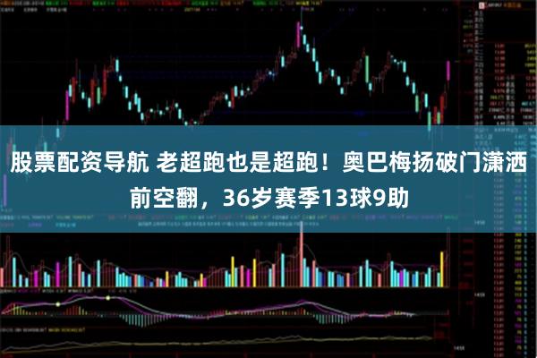 股票配资导航 老超跑也是超跑！奥巴梅扬破门潇洒前空翻，36岁赛季13球9助