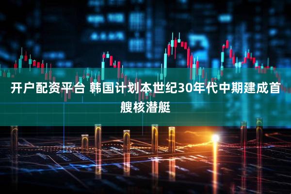 开户配资平台 韩国计划本世纪30年代中期建成首艘核潜艇