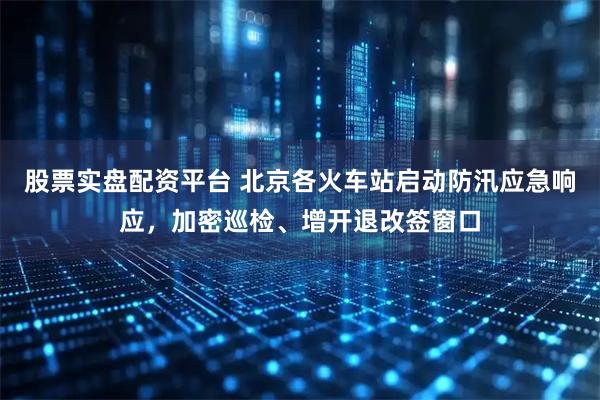 股票实盘配资平台 北京各火车站启动防汛应急响应，加密巡检、增开退改签窗口