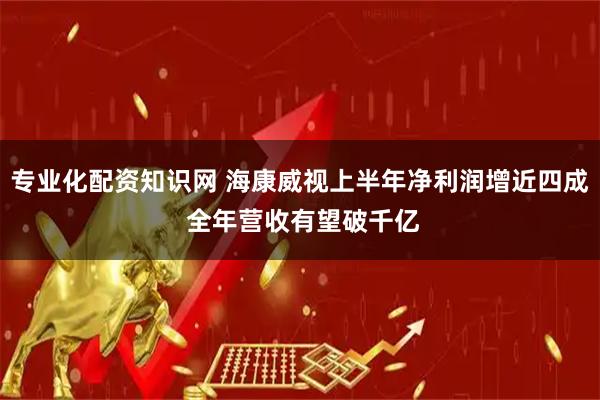 专业化配资知识网 海康威视上半年净利润增近四成 全年营收有望破千亿